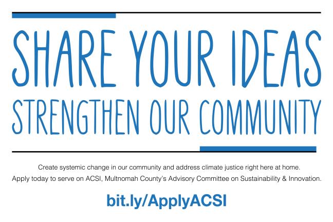 Graphic says, 'SHARE YOUR IDEAS STRENGTHEN OUR COMMUNITY' Create systemic change in our community and address climate justice right here at home. Apply today to serve on ACSI, Multnomah County's Advisory Committee on Sustainability & Innovation. bit.ly/ApplyACSI, over a logo for Multnomah County Office of Sustainability.