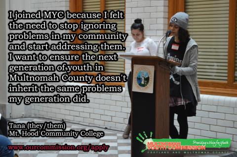 I joined the MYC because I felt the need to stop ignoring problems in my community and start addressing them. I want to ensure the next generation of youth in Multnomah County doesn't inherit the same problems my generation did. 