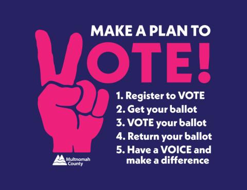 Make a Plan to Vote! Register to Vote; Get your ballot; VOTE your ballot; Return your ballot; Have a voice and make a difference. 