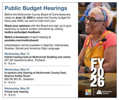 A list of upcoming public budget hearings: Event: Multnomah County Public Budget Hearing #1 Date: Wednesday, May 14 | 6:00pm - 8:00pm Location: Multnomah County Board Room (501 SE Hawthorne Blvd, Portland) Event: Multnomah County Public Budget Hearing #2 Date: Wednesday, May 21 | 6:00pm - 8:00pm Location: Multnomah County East, Sharron Kelley Room (600 NE 8th St, Gresham) Event: Multnomah County Public Budget Hearing #3 Date: Wednesday, May 28 | 6:00pm - 8:00pm Location: Virtual